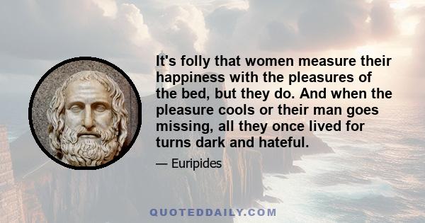 It's folly that women measure their happiness with the pleasures of the bed, but they do. And when the pleasure cools or their man goes missing, all they once lived for turns dark and hateful.