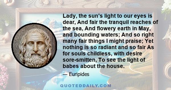 Lady, the sun's light to our eyes is dear, And fair the tranquil reaches of the sea, And flowery earth in May, and bounding waters; And so right many fair things I might praise; Yet nothing is so radiant and so fair As