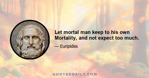 Let mortal man keep to his own Mortality, and not expect too much.