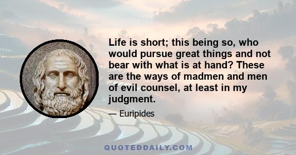 Life is short; this being so, who would pursue great things and not bear with what is at hand? These are the ways of madmen and men of evil counsel, at least in my judgment.