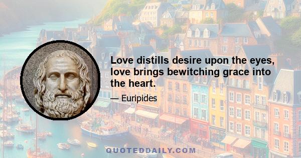 Love distills desire upon the eyes, love brings bewitching grace into the heart.