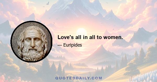 Love's all in all to women.