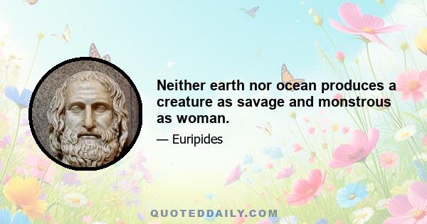 Neither earth nor ocean produces a creature as savage and monstrous as woman.