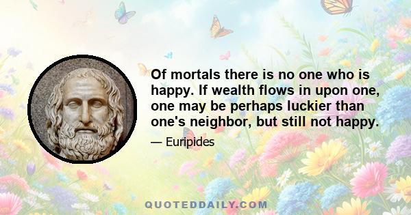 Of mortals there is no one who is happy. If wealth flows in upon one, one may be perhaps luckier than one's neighbor, but still not happy.