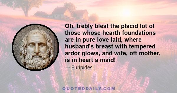 Oh, trebly blest the placid lot of those whose hearth foundations are in pure love laid, where husband's breast with tempered ardor glows, and wife, oft mother, is in heart a maid!