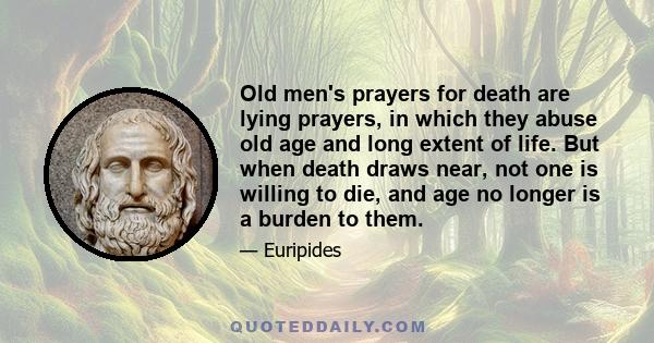 Old men's prayers for death are lying prayers, in which they abuse old age and long extent of life. But when death draws near, not one is willing to die, and age no longer is a burden to them.