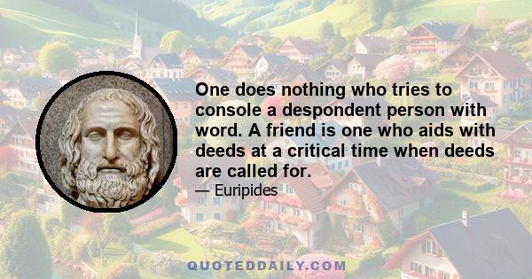 One does nothing who tries to console a despondent person with word. A friend is one who aids with deeds at a critical time when deeds are called for.