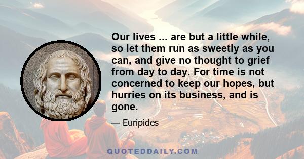 Our lives ... are but a little while, so let them run as sweetly as you can, and give no thought to grief from day to day. For time is not concerned to keep our hopes, but hurries on its business, and is gone.