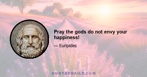 Pray the gods do not envy your happiness!