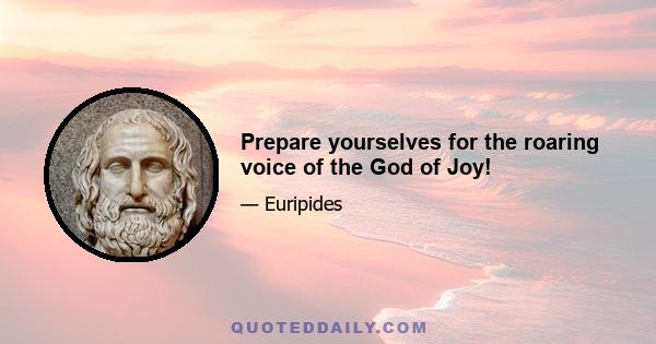 Prepare yourselves for the roaring voice of the God of Joy!