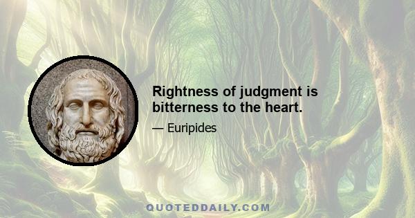 Rightness of judgment is bitterness to the heart.