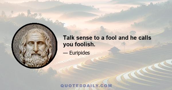 Talk sense to a fool and he calls you foolish.