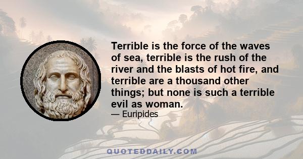 Terrible is the force of the waves of sea, terrible is the rush of the river and the blasts of hot fire, and terrible are a thousand other things; but none is such a terrible evil as woman.