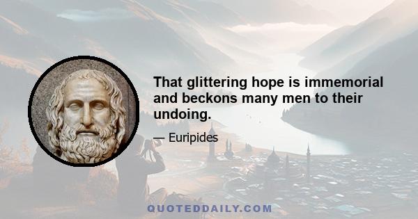 That glittering hope is immemorial and beckons many men to their undoing.