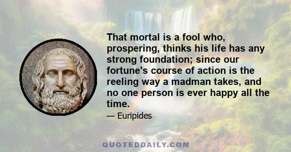 That mortal is a fool who, prospering, thinks his life has any strong foundation; since our fortune's course of action is the reeling way a madman takes, and no one person is ever happy all the time.