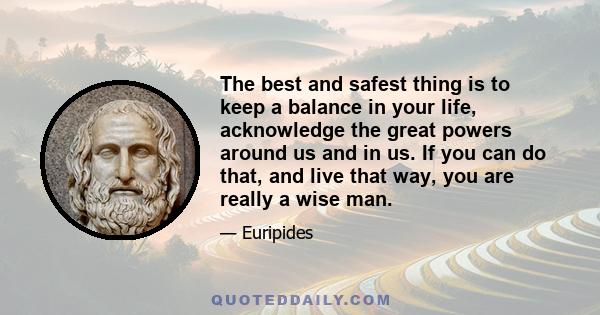 The best and safest thing is to keep a balance in your life, acknowledge the great powers around us and in us. If you can do that, and live that way, you are really a wise man.