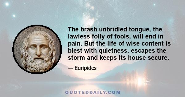 The brash unbridled tongue, the lawless folly of fools, will end in pain. But the life of wise content is blest with quietness, escapes the storm and keeps its house secure.