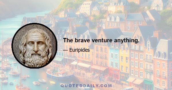 The brave venture anything.