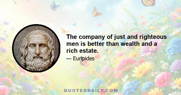 The company of just and righteous men is better than wealth and a rich estate.