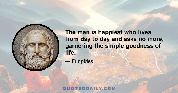 The man is happiest who lives from day to day and asks no more, garnering the simple goodness of life.