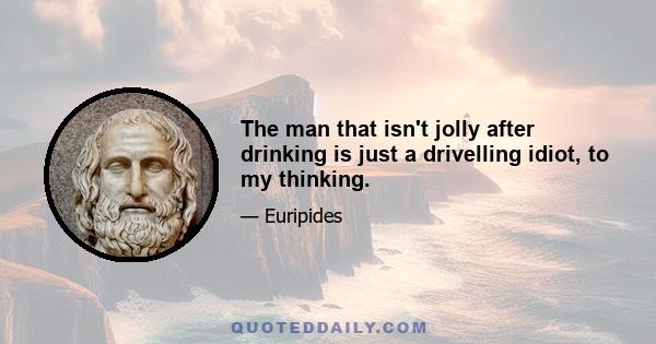 The man that isn't jolly after drinking is just a drivelling idiot, to my thinking.