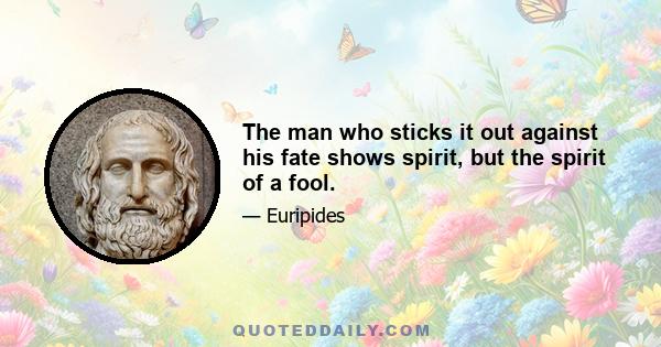 The man who sticks it out against his fate shows spirit, but the spirit of a fool.