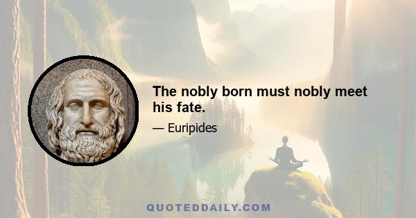 The nobly born must nobly meet his fate.