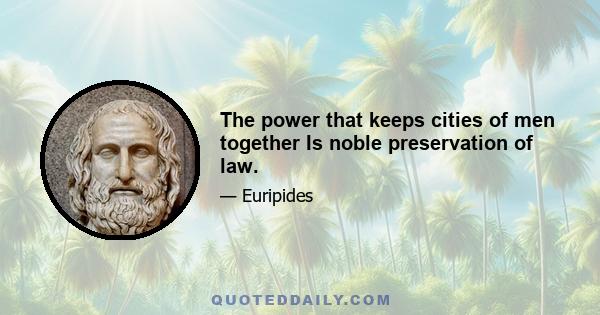 The power that keeps cities of men together Is noble preservation of law.