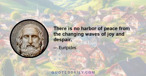 There is no harbor of peace from the changing waves of joy and despair.