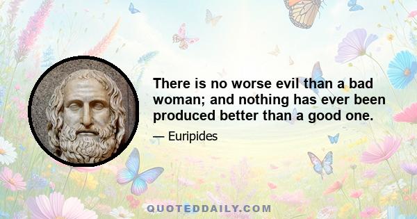 There is no worse evil than a bad woman; and nothing has ever been produced better than a good one.