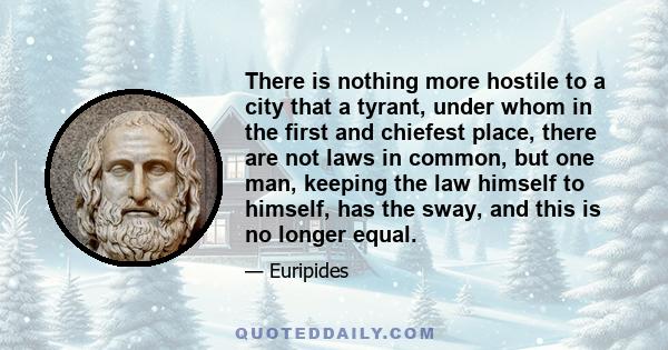 There is nothing more hostile to a city that a tyrant, under whom in the first and chiefest place, there are not laws in common, but one man, keeping the law himself to himself, has the sway, and this is no longer equal.