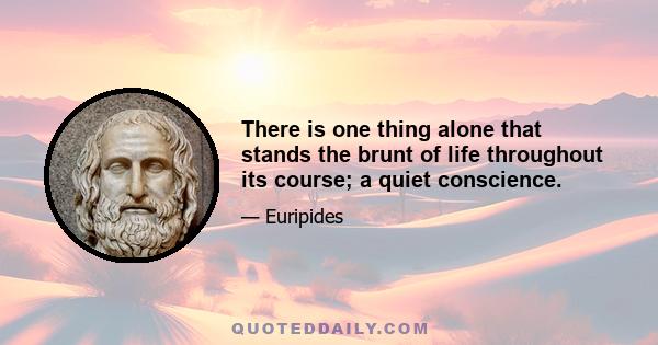 There is one thing alone that stands the brunt of life throughout its course; a quiet conscience.