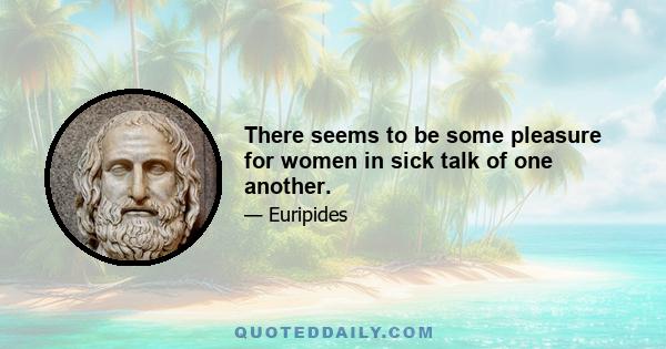 There seems to be some pleasure for women in sick talk of one another.