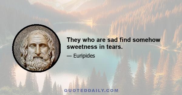 They who are sad find somehow sweetness in tears.