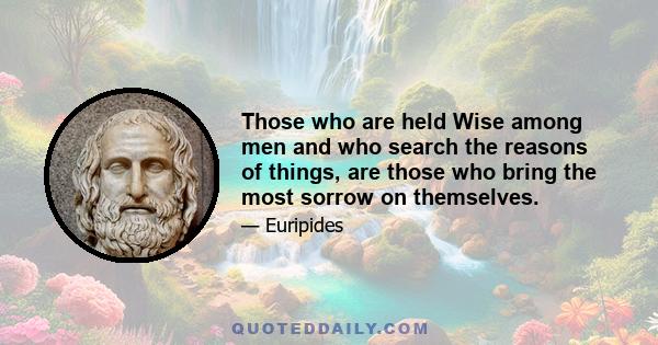 Those who are held Wise among men and who search the reasons of things, are those who bring the most sorrow on themselves.