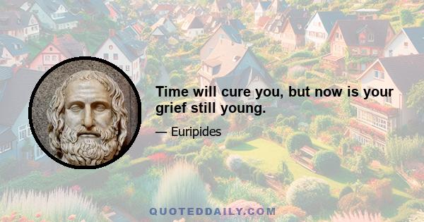 Time will cure you, but now is your grief still young.