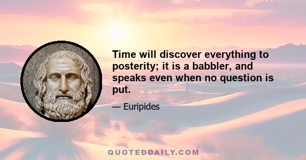 Time will discover everything to posterity; it is a babbler, and speaks even when no question is put.