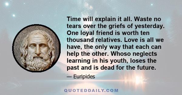 Time will explain it all. Waste no tears over the griefs of yesterday. One loyal friend is worth ten thousand relatives. Love is all we have, the only way that each can help the other. Whoso neglects learning in his