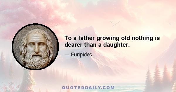 To a father growing old nothing is dearer than a daughter.