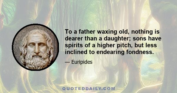 To a father waxing old, nothing is dearer than a daughter; sons have spirits of a higher pitch, but less inclined to endearing fondness.