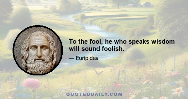 To the fool, he who speaks wisdom will sound foolish.