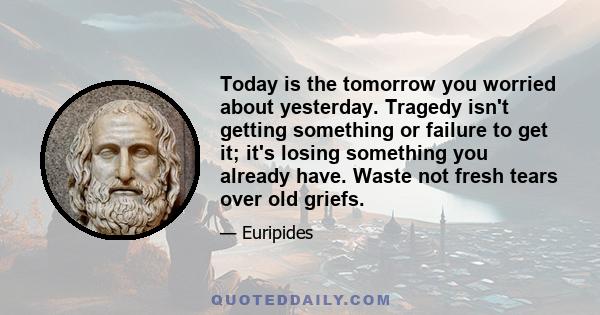 Today is the tomorrow you worried about yesterday. Tragedy isn't getting something or failure to get it; it's losing something you already have. Waste not fresh tears over old griefs.