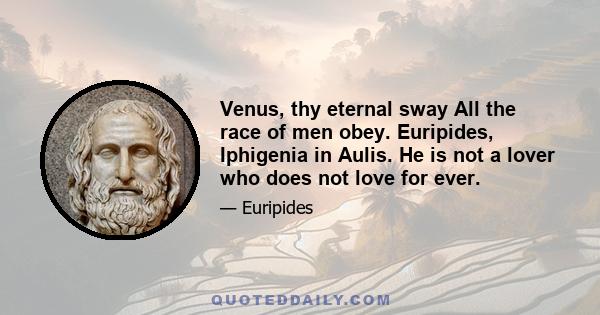 Venus, thy eternal sway All the race of men obey. Euripides, Iphigenia in Aulis. He is not a lover who does not love for ever.