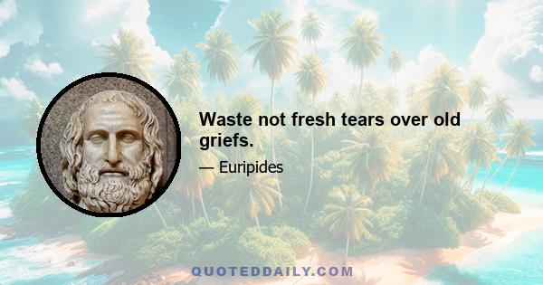 Waste not fresh tears over old griefs.