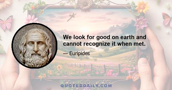 We look for good on earth and cannot recognize it when met.