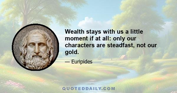 Wealth stays with us a little moment if at all: only our characters are steadfast, not our gold.