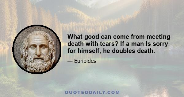 What good can come from meeting death with tears? If a man Is sorry for himself, he doubles death.