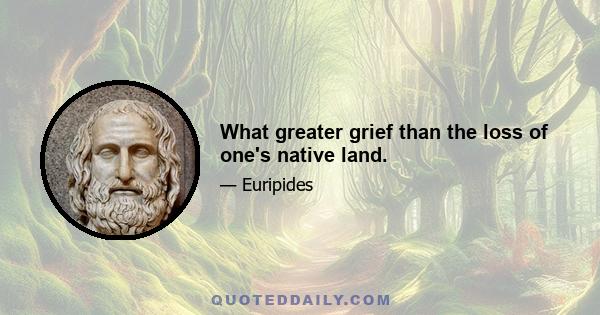 What greater grief than the loss of one's native land.