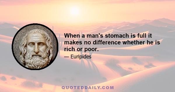 When a man's stomach is full it makes no difference whether he is rich or poor.