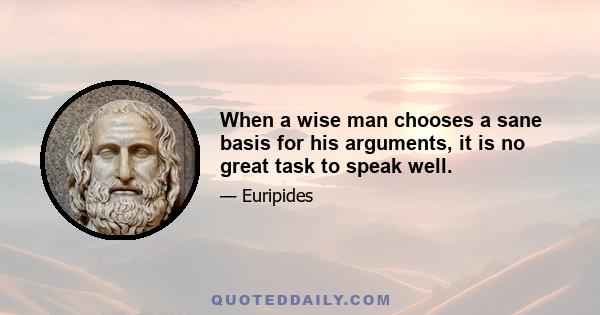 When a wise man chooses a sane basis for his arguments, it is no great task to speak well.